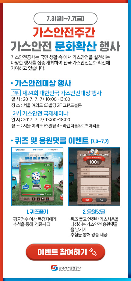 7.3(월)~7.7(금) 가스안전주간 가스안전 문화확산 행사 가스안전공사는 국민 생활속에서 가스안전을 실천하는 다양한 행사를 집중 개최하여 전국 가스안전문화 확산에 기여하고 있습니다. 가스안전대상행사 1부:제24회 대한민국 가스안전대상 행사 잇리:2017.7.7 10:00~13:00 장소:서울 여의도 63빌딩 2F 그랜드 볼룸 2부:가스안전 국제세미나 잀:2017.7.7 13:00~18:00 장소:서울 여의도 63빌딩 4F 라벤더홀&로즈마리홀 퀴즈 및 응원댓글 이벤트(7.3~7.7) 1.퀴즈풀기:-평균점수 이상 득점자에게 추첨을 통해 경품지급 2.응원댓글:-퀴즈풀고 안전한 가스사용을 다짐하는 가스안전 응원댓글을 남기기 -추첨을 통해 경품 제공