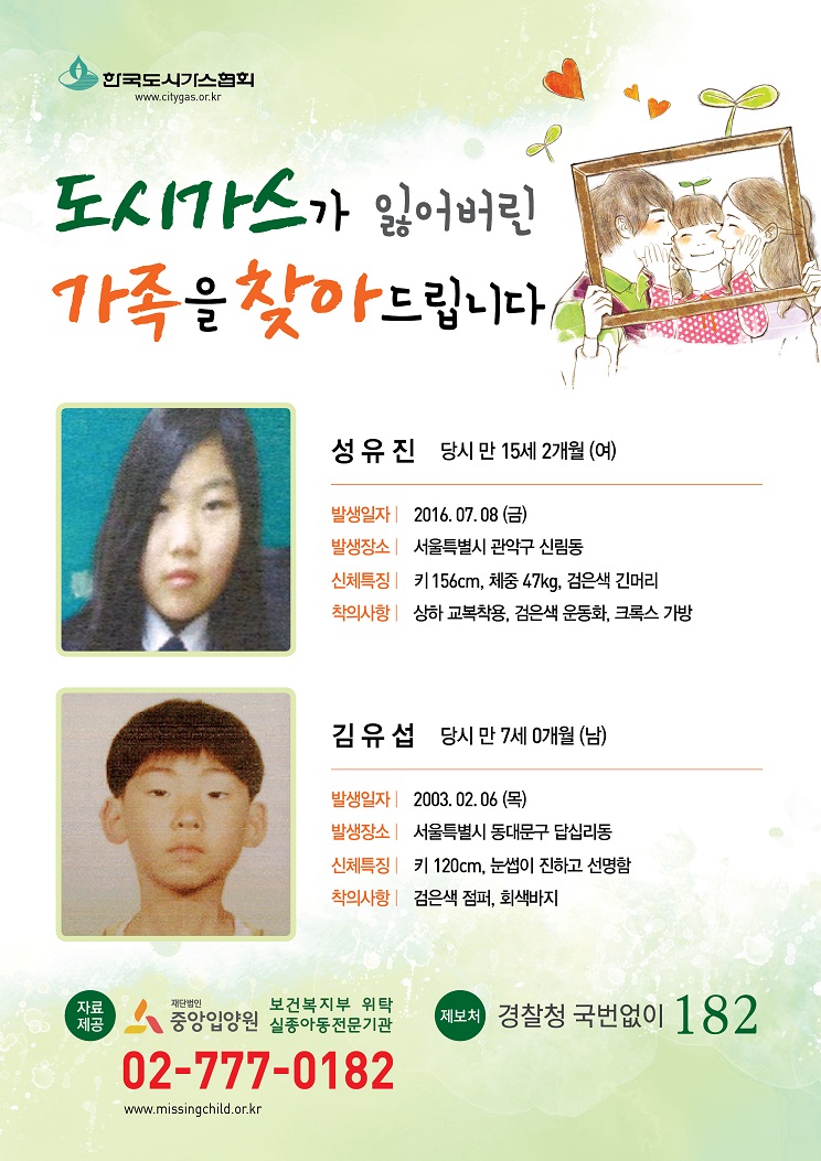 도시가스가 잃어버린 가족을 찾아드립니다. 1.성유진 당시 만 15세2개월(여) 발생일자:2016.07.08(금) 발생장소:서울특별시 관악구 신림동 신체특징:키156cm,체중47kg,검은색긴머리 착의사항:상하교복착용,검은색운동화,크록스가방 2.김유섭 당시 만 7세0개월(남) 발생일자 2003.02.06(목) 발생장소:서울특별시 동대문구 답십리동 신체특징:키120cm,눈썹이 진하고 선명함 착의사항:검은색점퍼, 회색바지 제보처 경찰청 국번없이 182