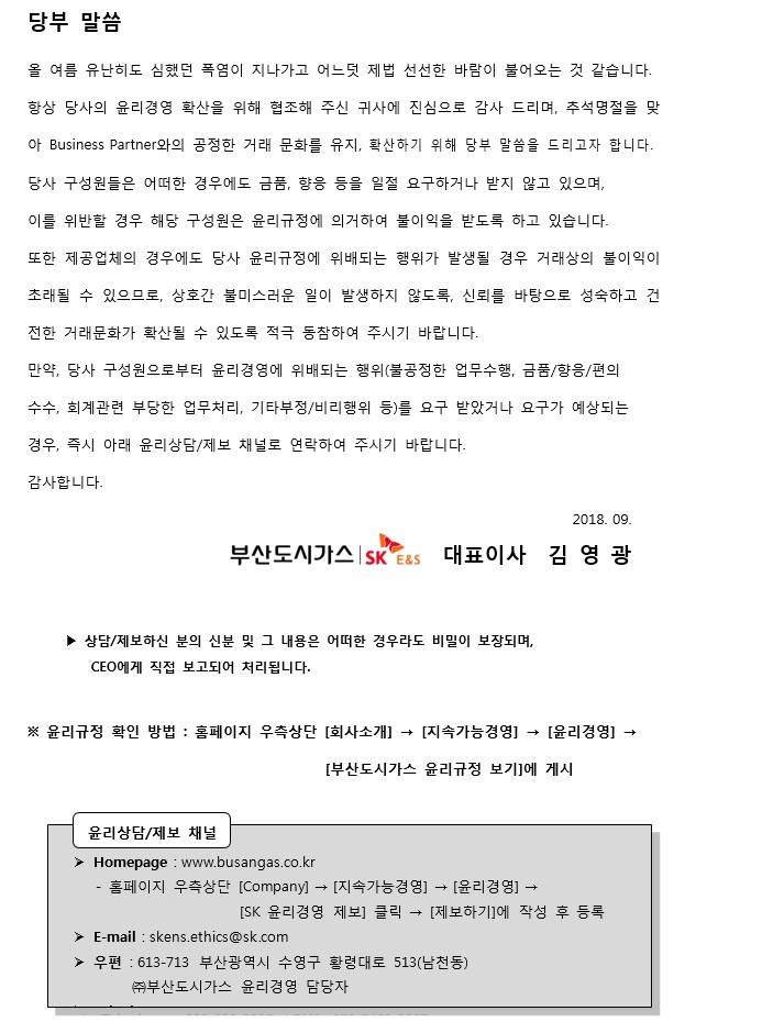 당부 말씀 올 여름 유난히도 심했던 폭염이 지나가고 어느덧 제법 선선한 바람이 불어오는 것 같습니다. 항상 당사의 윤리경영 확산을 위해 협조해 주신 귀사에 진심으로 감사 드리며, 추석명절을 맞아 Business Partner와의 공정한 거래 문화를 유지, 확산하기 위해 당부 말씀을 드리고자 합니다. 당사 구성원들은 어떠한 경우에도 금품, 향응 등을 일절 요구하거나 받지 않고 있으며, 이를 위반할 경우 해당 구성원은 윤리구정에 의거하여 불이익을 받도록 하고 있습니다 .또한 제공업체의 경우에도 당사 윤리규정에 위배되는 행위가 발생할 경우 거래상의 불이익이 초래될 수 있으므로, 상호간 불미스러운 일이 발생하지 않도록, 신뢰를 바탕으로 성숙하고 건전한 거래문화가 확산될 수 있도록 적극 동참하여 주시기 바랍니다. 만약 당사 구성원으로부터 윤리경영에 위배되는 행위(불공정한 업무수행, 금품/향응/편의수수, 회계관련 부당한 업무처리, 기타부정.비리행위등)를 요구 받았거나 요구가 예상되는 경우 즉시 아래 윤리상담/제보 채널로 연락하여 주시기 바랍니다.감사합니다. 2018.09 대표이사 김영광 상담/제보하신분의 신분 및 그 내용은 이떠한 경우라도 비밀이 보장되며,CEO에게 직접 보고되어 처리됩니다. 윤리규정 확인 방법: 홈페이지 우측상단 [회사소개] [지속가능경영] [윤리경영] [부산도시가스 윤리규정 보기]에 제시 윤리상담/제보 채널 Homepage: www.busangas.co.kr - 홈페이지 우측상단 [회사소개] [지속가능경영] [윤리경영] [SK 윤리경영 제보] 클릭 [제보하기]에 작성 후 등록 E-mail:skens.ethics@sk.com 우편: 46313 부산광역시 수영구 황령대로 513(남전동) (주)부산도시가스 윤리경영 담당자