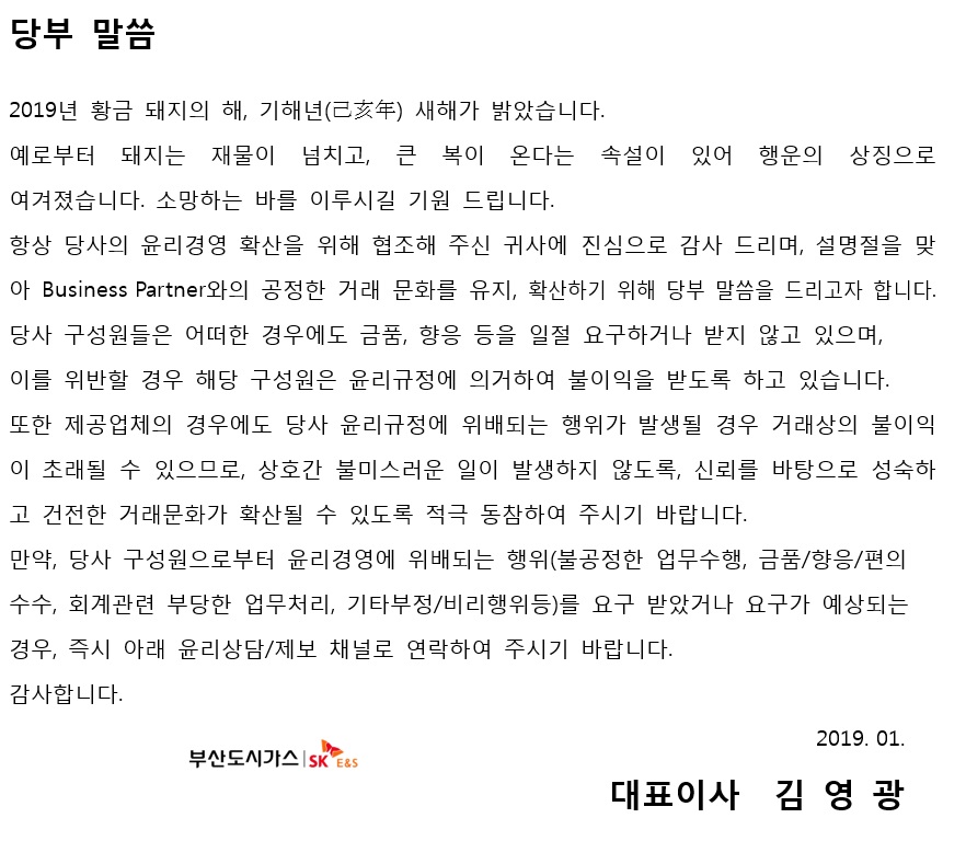당부 말씀 2019년 황금 돼지의해, 기해년 새해가 밝았습니다. 예로부터 돼지는 재물이 넘치고 큰 복이 온다는 속설이 있어 행운의 상징으로 여겨졌습니다. 소망하는 바를 이루시길 기원 드립니다. 항상 당사의 윤리경영 확산을 위해 협조해 주신 귀사에 진심으로 감사 드리며, 설명절을 맞아 Business Partner와의 공정한 거래 문화를 유지, 확산하기 위해 당부 말씀을 드리고자 합니다. 당사 구성원들은 어떠한 경우에도 금품, 향응 등을 일절 요구하거나 받지 않고 있으며, 이를 위반할 경우 해당 구성원은 윤리구정에 의거하여 불이익을 받도록 하고 있습니다 .또한 제공업체의 경우에도 당사 윤리규정에 위배되는 행위가 발생할 경우 거래상의 불이익이 초래될 수 있으므로, 상호간 불미스러운 일이 발생하지 않도록, 신뢰를 바탕으로 성숙하고 건전한 거래문화가 확산될 수 있도록 적극 동참하여 주시기 바랍니다. 만약 당사 구성원으로부터 윤리경영에 위배되는 행위(불공정한 업무수행, 금품/향응/편의수수, 회계관련 부당한 업무처리, 기타부정.비리행위등)를 요구 받았거나 요구가 예상되는 경우 즉시 아래 윤리상담/제보 채널로 연락하여 주시기 바랍니다.감사합니다. 2019.01 대표이사 김영광 