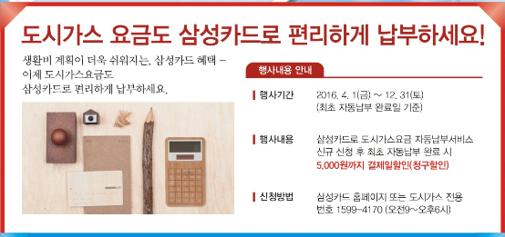도시가스 요금도 삼성카드로 편리하게 납부하세요! 생활비 계획이 더욱 쉬워지는, 삼성카드 혜택-이제 도시가스요금도 삼성카드로 편리하게 납부하세요.행사내용안내 행사기간 2016.4.1(금)~12.31(토) (최초 자동납부 완료일 기준) 행사내용 삼성카드로 도시가스요금 자동납부 서비스 신규 신청 후 최초 자동납부 완료 시 5,000원까지 결제일할인(청구할인) 신청방법 삼성카드 홈페이지 또는 도시가스 전용번호(1599-4170) 오전9시~오후6시